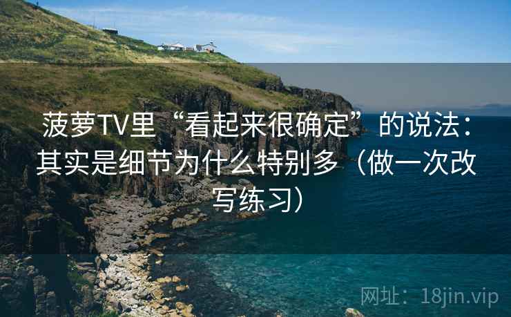 菠萝TV里“看起来很确定”的说法:其实是细节为什么特别多(做一次改写练习) 菠萝TV里“看起来很确定”的说法:其实是细节为什么特别多(做一次改写练习)