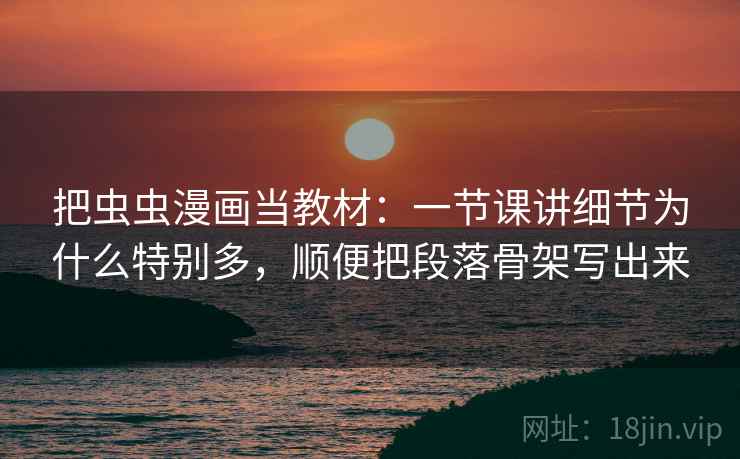 把虫虫漫画当教材:一节课讲细节为什么特别多,顺便把段落骨架写出来 把虫虫漫画当教材:一节课讲细节为什么特别多,顺便把段落骨架写出来