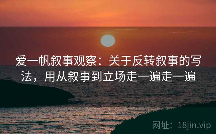 爱一帆叙事观察:关于反转叙事的写法,用从叙事到立场走一遍走一遍 爱一帆叙事观察:关于反转叙事的写法,用从叙事到立场走一遍走一遍