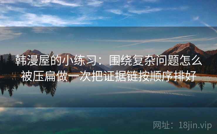 韩漫屋的小练习：围绕复杂问题怎么被压扁做一次把证据链按顺序排好