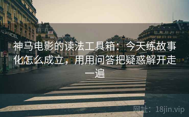 神马电影的读法工具箱：今天练故事化怎么成立，用用问答把疑惑解开走一遍