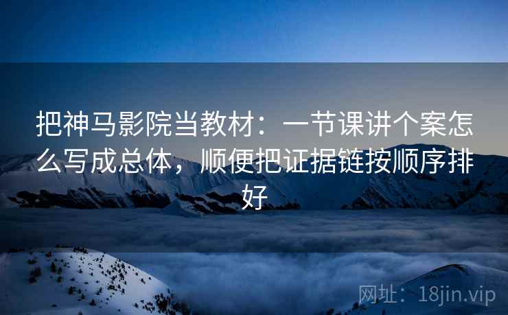 把神马影院当教材:一节课讲个案怎么写成总体,顺便把证据链按顺序排好