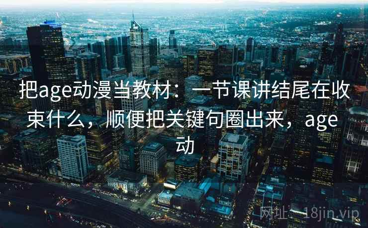 把age动漫当教材：一节课讲结尾在收束什么，顺便把关键句圈出来，age 动